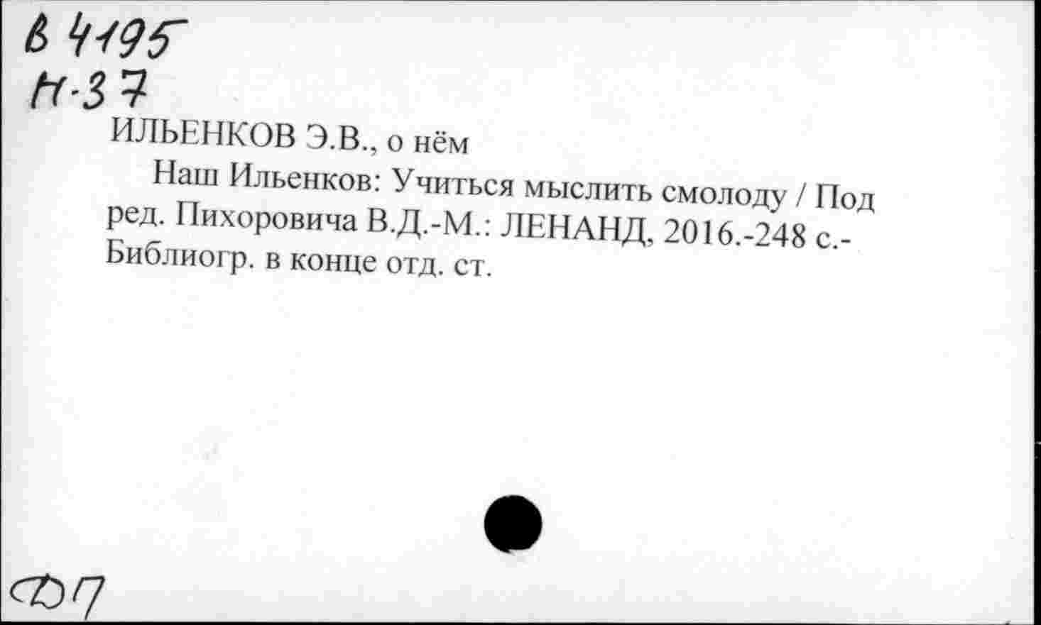 ﻿6 ^95'
ИЛЬЕНКОВ Э.В., о нём
Наш Ильенков: Учиться мыслить смолоду / Под ред. Пихоровича В.Д.-М.: ЛЕНАНД, 2016.-248 с,-Библиогр. в конце отд. ст.
